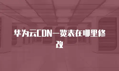 华为云CDN一览表在哪里修改