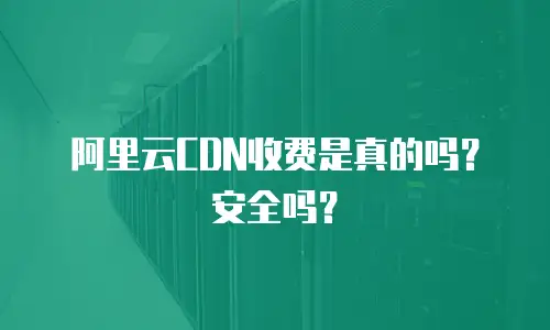  阿里云CDN收费是真的吗？安全吗？