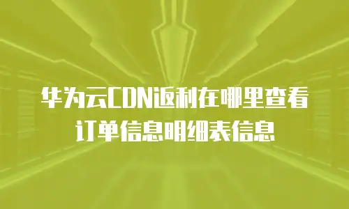 华为云CDN返利在哪里查看订单信息明细表信息