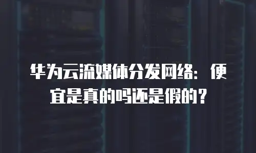 华为云流媒体分发网络：便宜是真的吗还是假的？