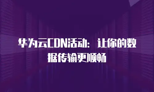 华为云CDN活动：让你的数据传输更顺畅