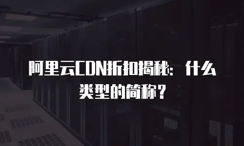 阿里云CDN折扣揭秘：什么类型的简称？