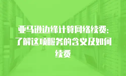 亚马逊边缘计算网络续费：了解这项服务的含义及如何续费