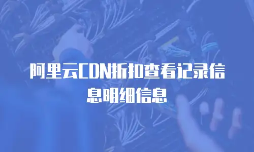 阿里云CDN折扣查看记录信息明细信息