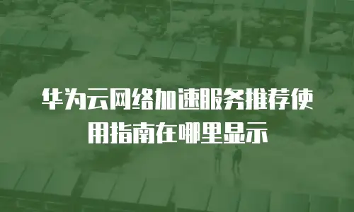 华为云网络加速服务推荐使用指南在哪里显示