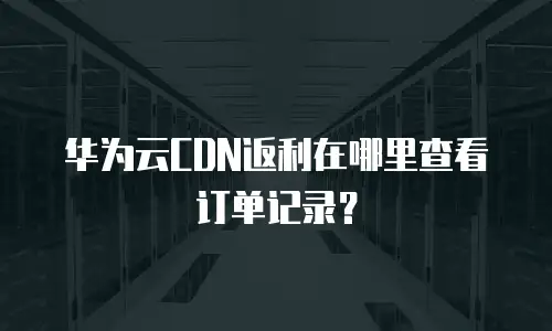 华为云CDN返利在哪里查看订单记录？
