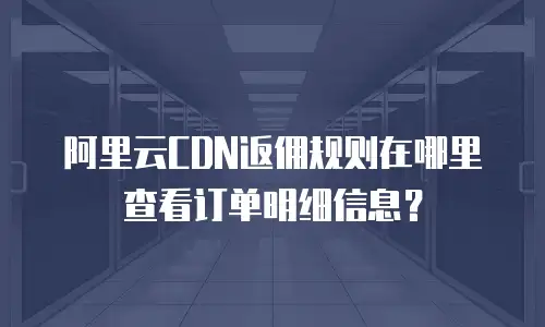 阿里云CDN返佣规则在哪里查看订单明细信息？