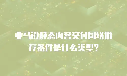 亚马逊静态内容交付网络推荐条件是什么类型？