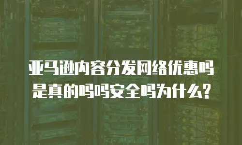 亚马逊内容分发网络优惠吗是真的吗吗安全吗为什么?