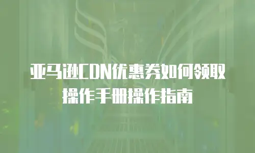 亚马逊CDN优惠券如何领取操作手册操作指南