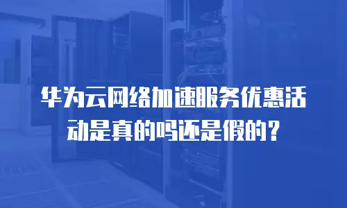 华为云网络加速服务优惠活动是真的吗还是假的？