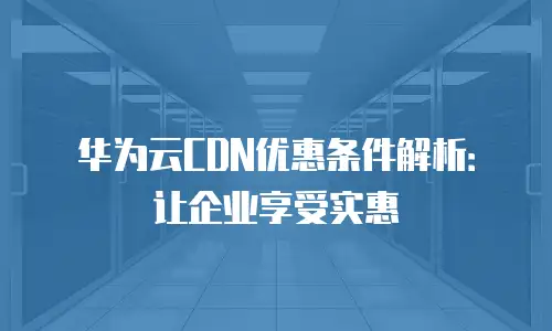 华为云CDN优惠条件解析：让企业享受实惠