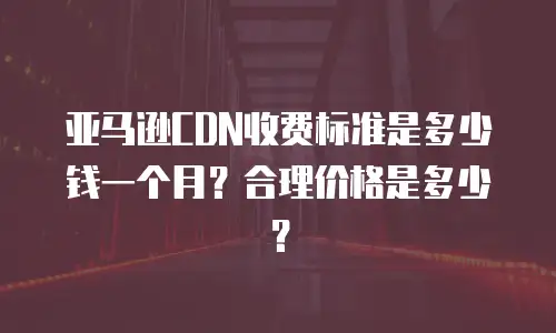 亚马逊CDN收费标准是多少钱一个月？合理价格是多少？