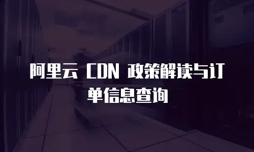阿里云 CDN 政策解读与订单信息查询