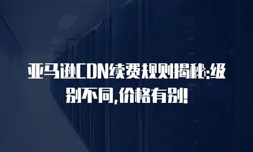 亚马逊CDN续费规则揭秘:级别不同,价格有别!