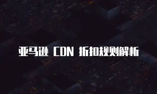亚马逊 CDN 折扣规则解析