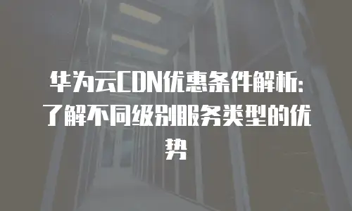 华为云CDN优惠条件解析：了解不同级别服务类型的优势