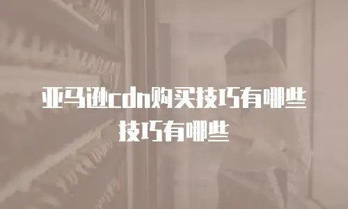 亚马逊cdn购买技巧有哪些技巧有哪些