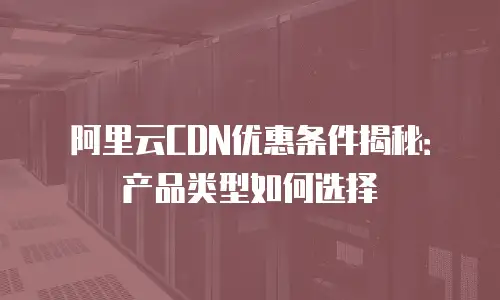 阿里云CDN优惠条件揭秘：产品类型如何选择