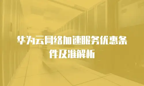 华为云网络加速服务优惠条件及准解析