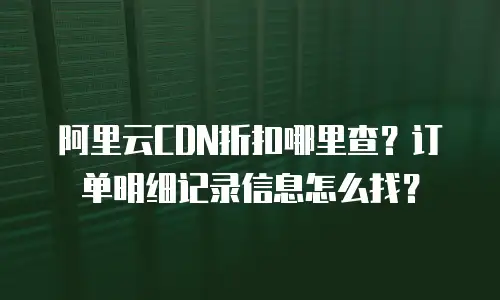 阿里云CDN折扣哪里查？订单明细记录信息怎么找？
