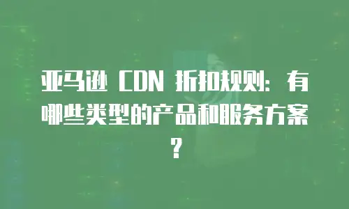 亚马逊 CDN 折扣规则：有哪些类型的产品和服务方案？