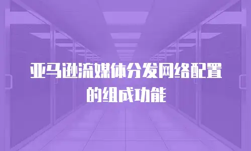 亚马逊流媒体分发网络配置的组成功能