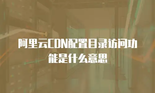 阿里云CDN配置目录访问功能是什么意思