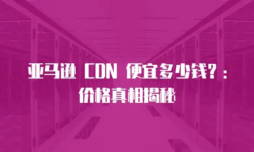亚马逊 CDN 便宜多少钱？：价格真相揭秘