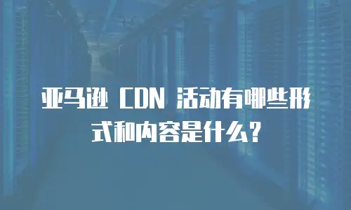亚马逊 CDN 活动有哪些形式和内容是什么？