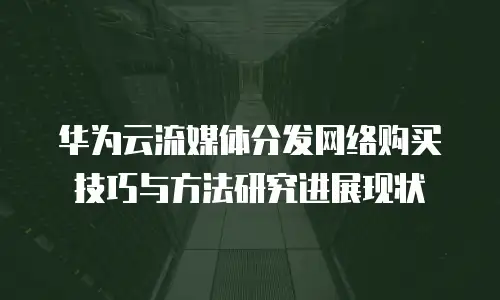 华为云流媒体分发网络购买技巧与方法研究进展现状
