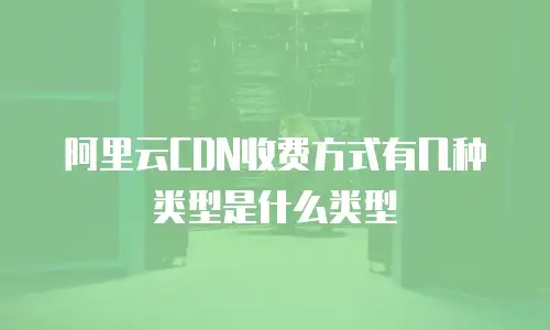 阿里云CDN收费方式有几种类型是什么类型