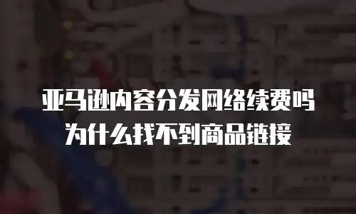 亚马逊内容分发网络续费吗为什么找不到商品链接
