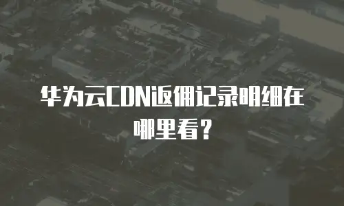 华为云CDN返佣记录明细在哪里看？