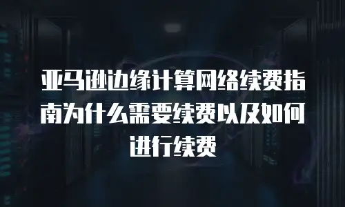 亚马逊边缘计算网络续费指南为什么需要续费以及如何进行续费