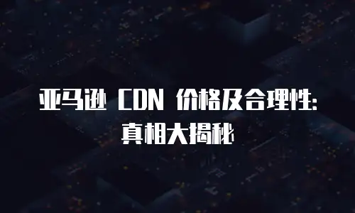亚马逊 CDN 价格及合理性：真相大揭秘