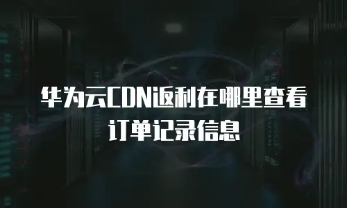 华为云CDN返利在哪里查看订单记录信息