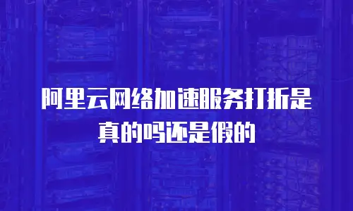 阿里云网络加速服务打折是真的吗还是假的