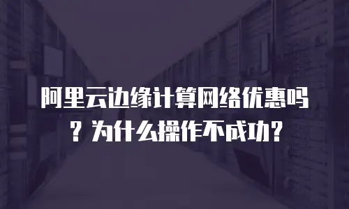 阿里云边缘计算网络优惠吗？为什么操作不成功？