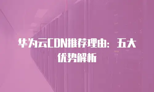 华为云CDN推荐理由：五大优势解析