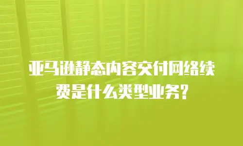 亚马逊静态内容交付网络续费是什么类型业务?