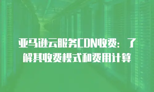 亚马逊云服务CDN收费：了解其收费模式和费用计算