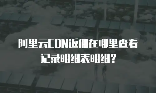 阿里云CDN返佣在哪里查看记录明细表明细？