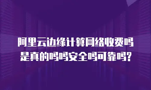 阿里云边缘计算网络收费吗是真的吗吗安全吗可靠吗?