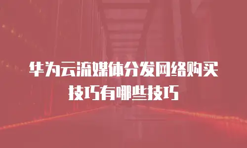 华为云流媒体分发网络购买技巧有哪些技巧