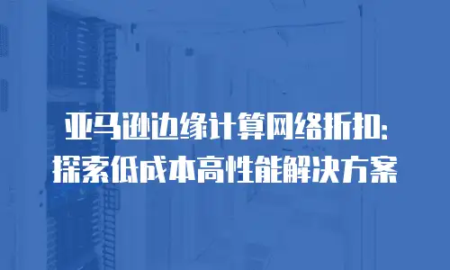 亚马逊边缘计算网络折扣：探索低成本高性能解决方案