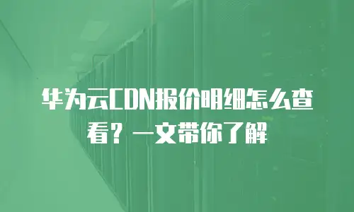 华为云CDN报价明细怎么查看？一文带你了解