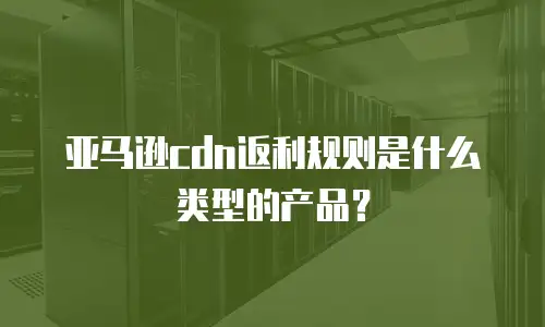 亚马逊cdn返利规则是什么类型的产品？