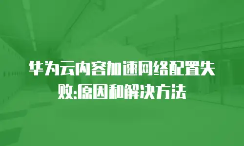 华为云内容加速网络配置失败:原因和解决方法