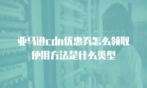 亚马逊cdn优惠券怎么领取使用方法是什么类型